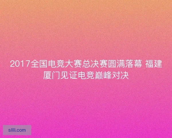 2017全国电竞大赛总决赛圆满落幕 福建厦门见证电竞巅峰对决