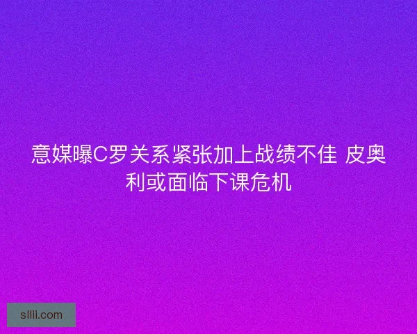 意媒曝C罗关系紧张加上战绩不佳 皮奥利或面临下课危机