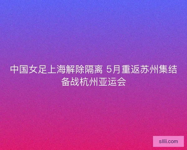 中国女足上海解除隔离 5月重返苏州集结备战杭州亚运会
