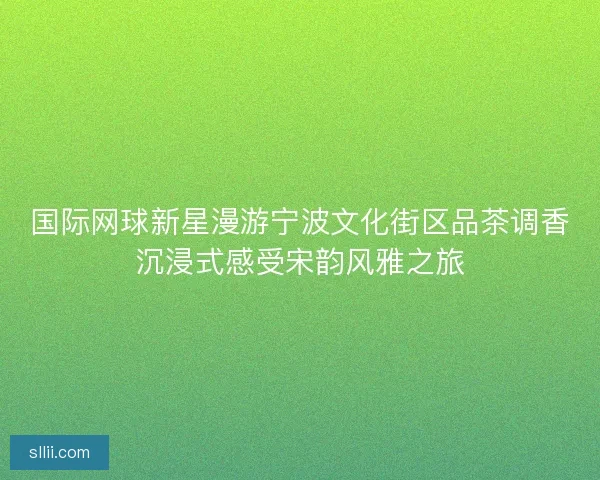 国际网球新星漫游宁波文化街区品茶调香沉浸式感受宋韵风雅之旅