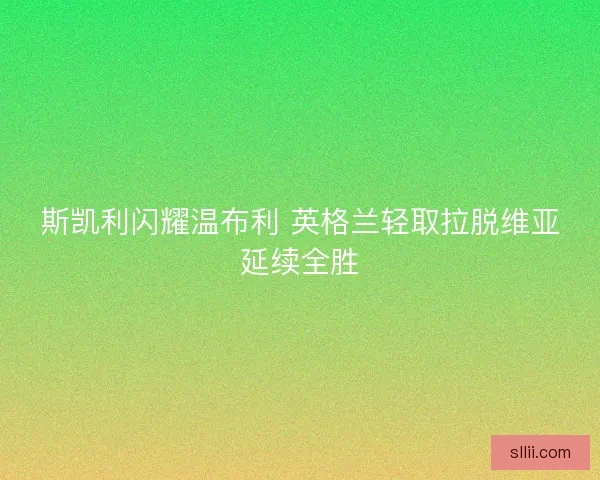 斯凯利闪耀温布利 英格兰轻取拉脱维亚延续全胜