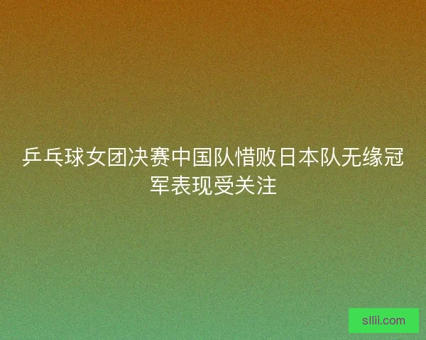 乒乓球女团决赛中国队惜败日本队无缘冠军表现受关注