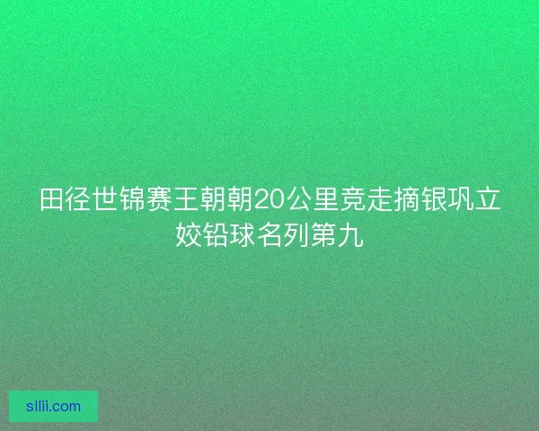 田径世锦赛王朝朝20公里竞走摘银巩立姣铅球名列第九