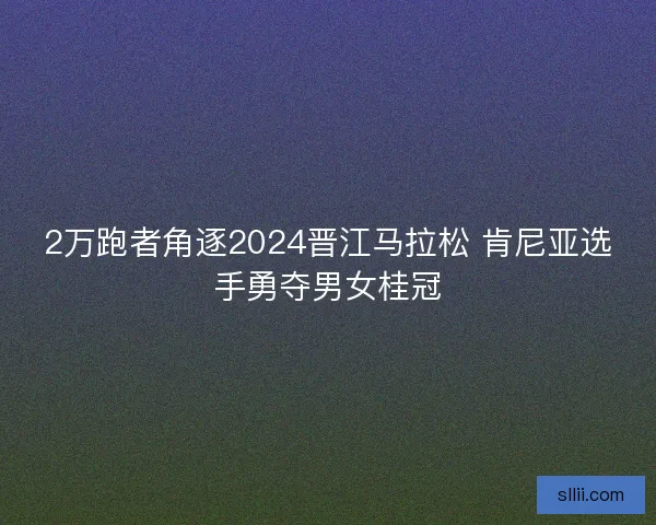 2万跑者角逐2024晋江马拉松 肯尼亚选手勇夺男女桂冠