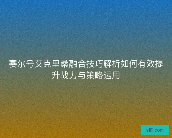 赛尔号艾克里桑融合技巧解析如何有效提升战力与策略运用